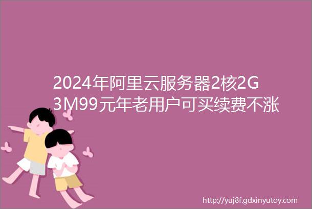 2024年阿里云服务器2核2G3M99元年老用户可买续费不涨价依旧99元