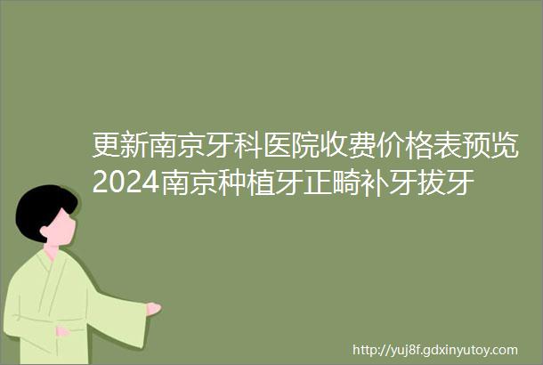 更新南京牙科医院收费价格表预览2024南京种植牙正畸补牙拔牙多少钱